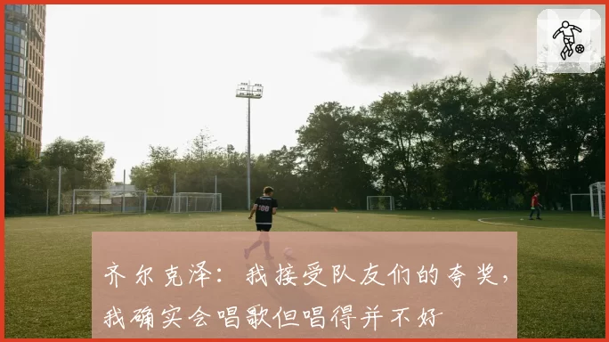 齐尔克泽:我接受队友们的夸奖,我确实会唱歌但唱得并不好