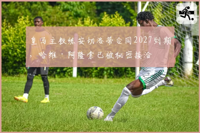 皇马主教练安切洛蒂合同2027到期，哈维·阿隆索已被秘密接洽