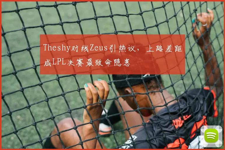 Theshy对线Zeus引热议，上路差距成LPL决赛最致命隐患