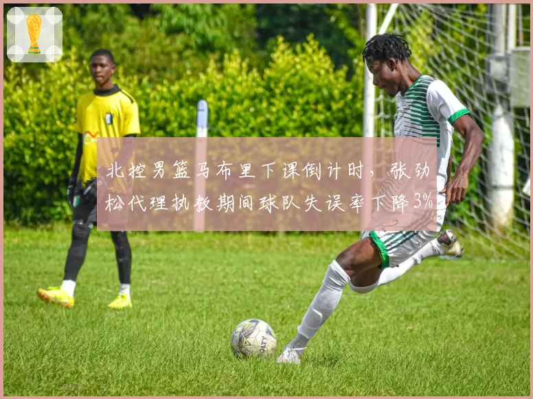 北控男篮马布里下课倒计时，张劲松代理执教期间球队失误率下降3%