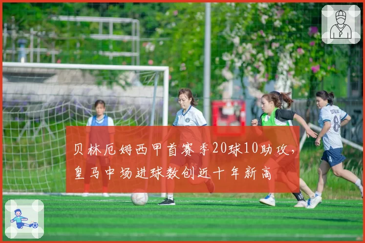 贝林厄姆西甲首赛季20球10助攻，皇马中场进球数创近十年新高
