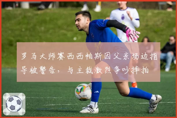罗马大师赛西西帕斯因父亲场边指导被警告，与主裁激烈争吵摔拍