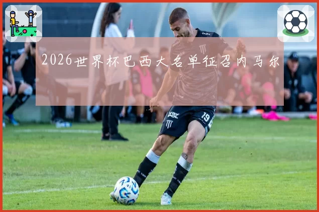 2026世界杯巴西大名单征召内马尔