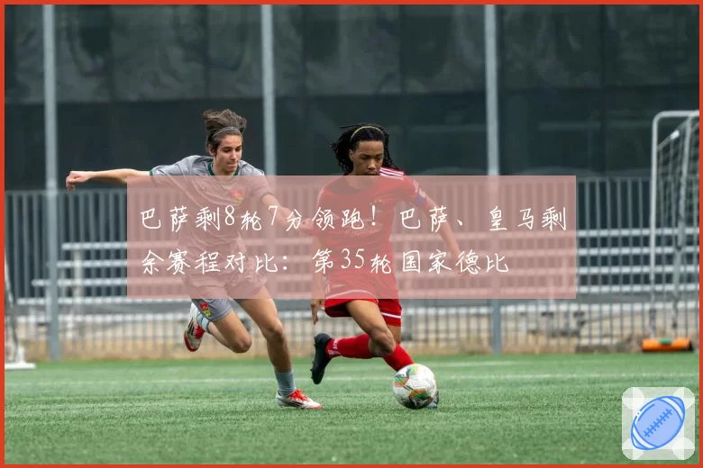 巴萨剩8轮7分领跑！巴萨、皇马剩余赛程对比：第35轮国家德比