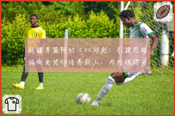 新疆男篮阿的江vs邱彪：引援思路偏向老将vs培养新人，内外线得分分布差异