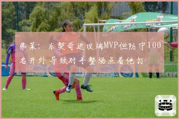 弗莱:东契奇进攻端MVP但防守100名开外 导致对手整场点着他打