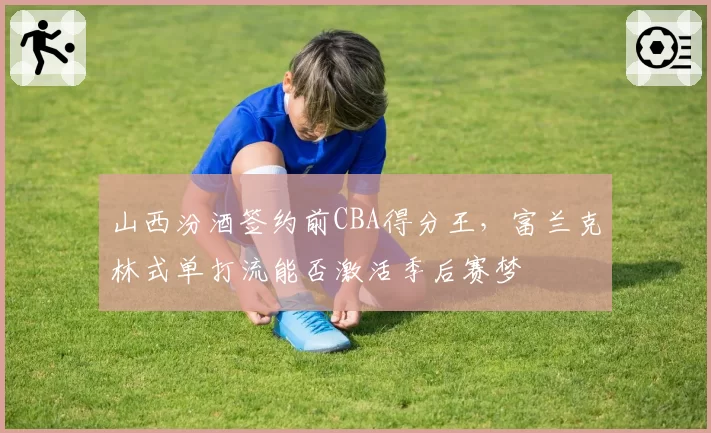 山西汾酒签约前CBA得分王，富兰克林式单打流能否激活季后赛梦