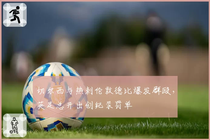 切尔西与热刺伦敦德比爆发群殴,英足总开出创纪录罚单
