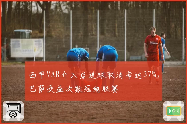 西甲VAR介入后进球取消率达37%，巴萨受益次数冠绝联赛