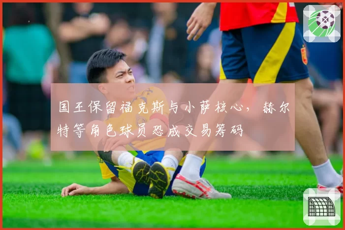 国王保留福克斯与小萨核心,赫尔特等角色球员恐成交易筹码