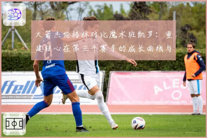 火箭杰伦格林对比魔术班凯罗:重建核心在第三个赛季的成长曲线与上限