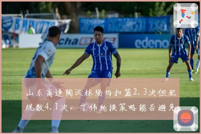 山东高速陶汉林场均扣篮2.3次但犯规数4.1次，丁伟轮换策略能否避免核心陷入犯规麻烦？