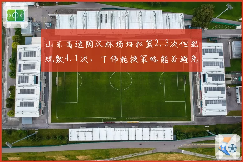 山东高速陶汉林场均扣篮2.3次但犯规数4.1次，丁伟轮换策略能否避免核心陷入犯规麻烦？