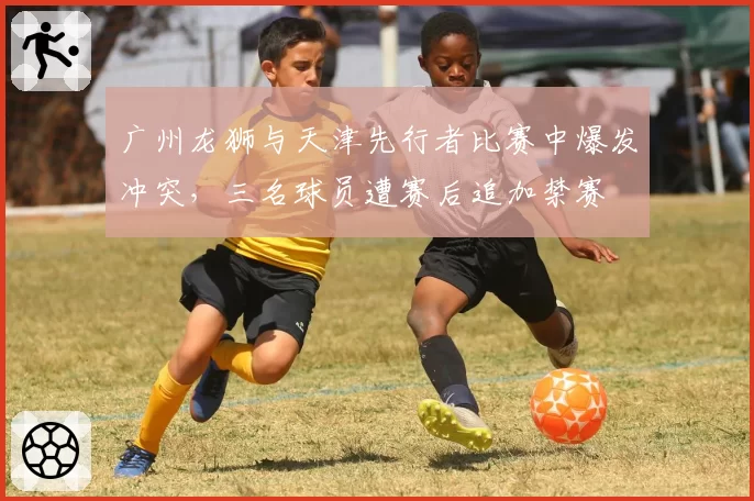 广州龙狮与天津先行者比赛中爆发冲突,三名球员遭赛后追加禁赛