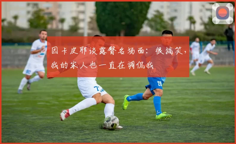 因卡皮耶谈露臀名场面:很搞笑,我的家人也一直在调侃我