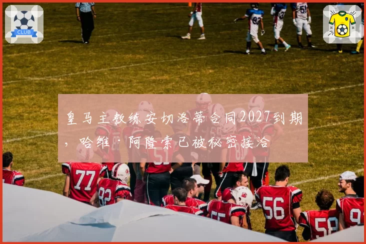 皇马主教练安切洛蒂合同2027到期，哈维·阿隆索已被秘密接洽