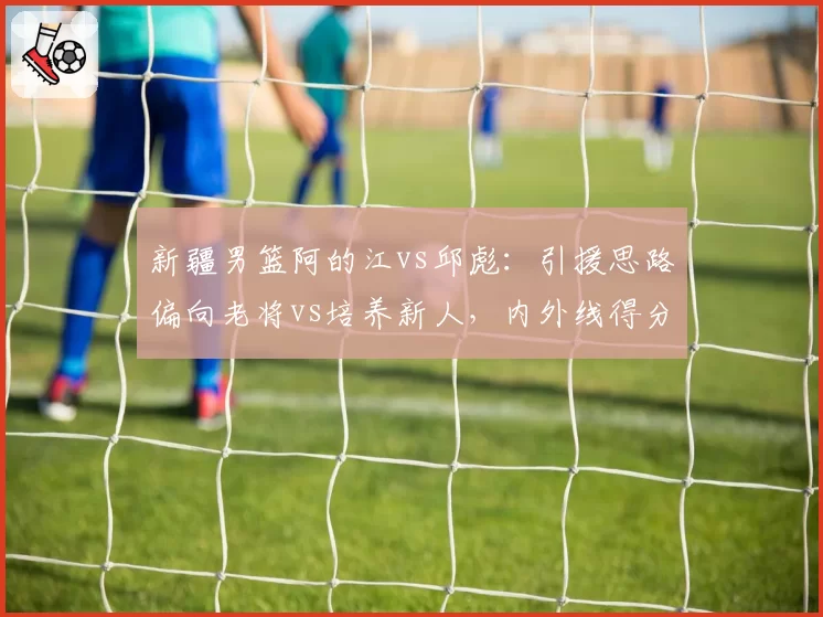 新疆男篮阿的江vs邱彪：引援思路偏向老将vs培养新人，内外线得分分布差异
