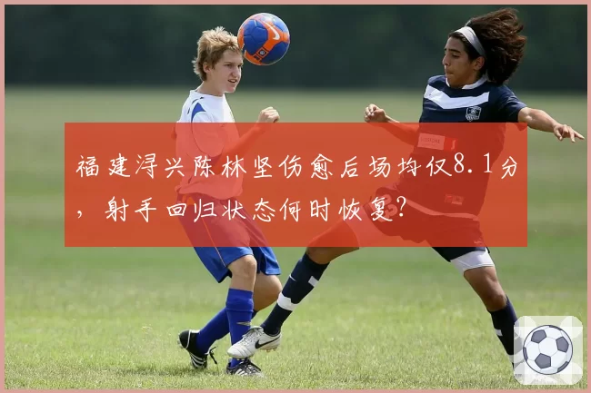 福建浔兴陈林坚伤愈后场均仅8.1分,射手回归状态何时恢复?