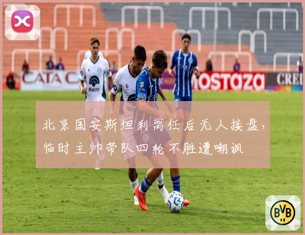 北京国安斯坦利离任后无人接盘,临时主帅带队四轮不胜遭嘲讽