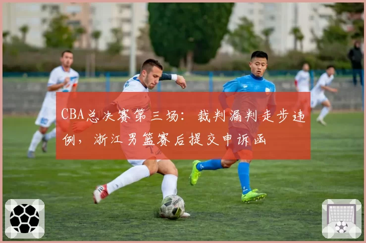 CBA总决赛第三场：裁判漏判走步违例，浙江男篮赛后提交申诉函