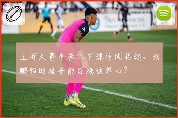 上海久事李春江下课传闻再起,刘鹏临时接手能否稳住军心?