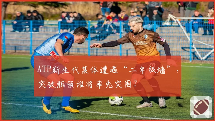 ATP新生代集体遭遇“二年级墙”,突破瓶颈谁将率先突围?