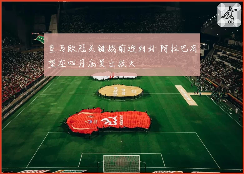皇马欧冠关键战前迎利好 阿拉巴有望在四月底复出救火