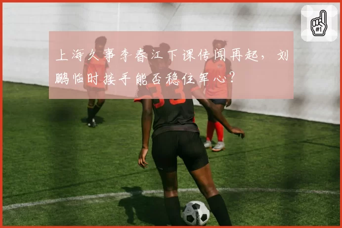上海久事李春江下课传闻再起,刘鹏临时接手能否稳住军心?
