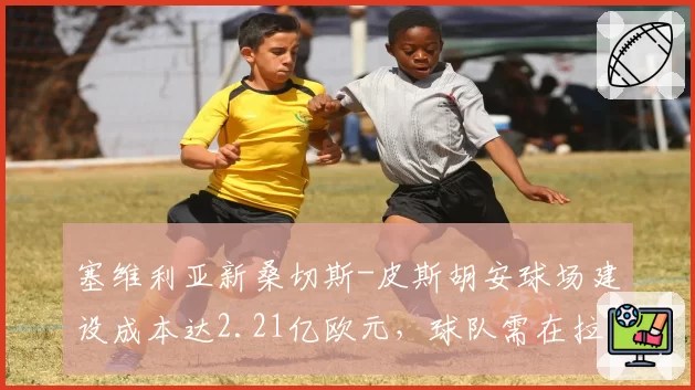 塞维利亚新桑切斯-皮斯胡安球场建设成本达2.21亿欧元，球队需在拉卡图哈球场至少征战两个赛季