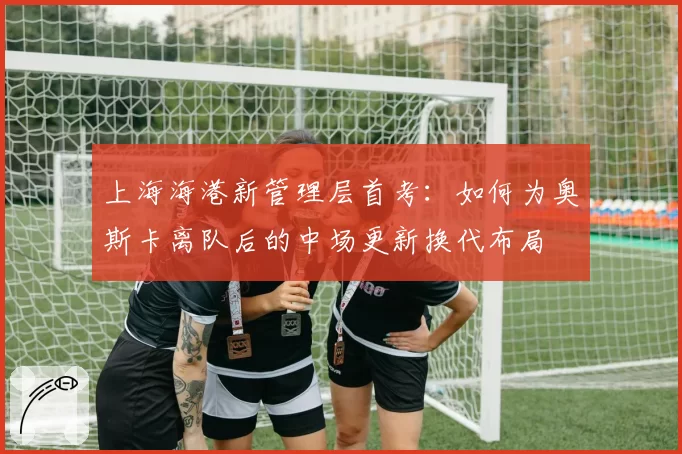 上海海港新管理层首考：如何为奥斯卡离队后的中场更新换代布局