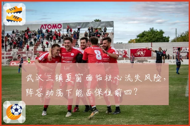 武汉三镇夏窗面临核心流失风险,阵容动荡下能否保住前四?