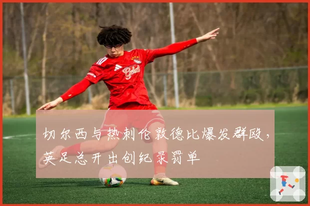 切尔西与热刺伦敦德比爆发群殴,英足总开出创纪录罚单