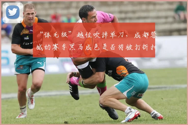 “体毛级”越位吹掉单刀,成都蓉城的赛季黑马成色是否将被打折扣?