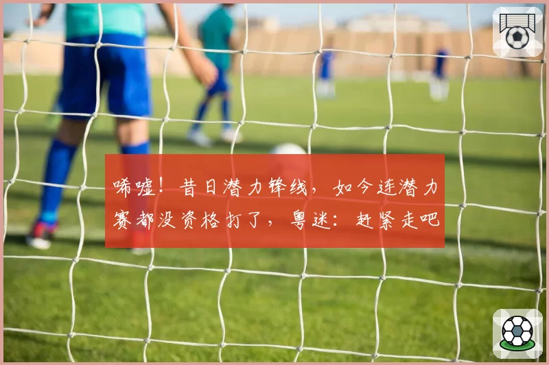 唏嘘！昔日潜力锋线，如今连潜力赛都没资格打了，粤迷：赶紧走吧