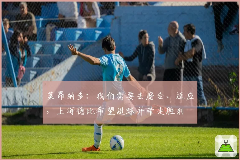 莱昂纳多:我们需要去磨合、适应,上海德比希望进球并带走胜利