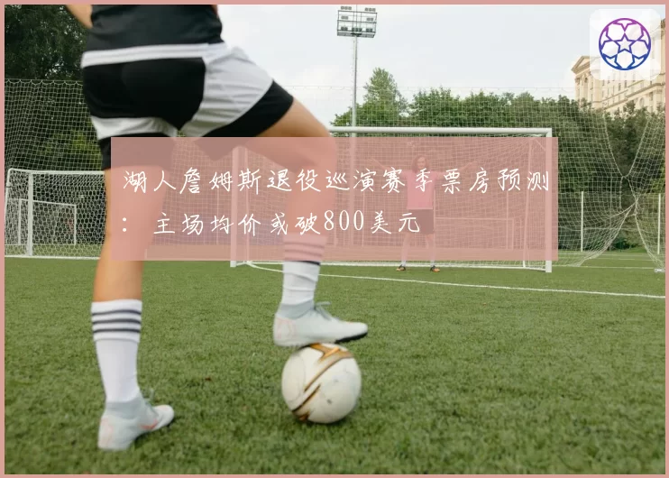湖人詹姆斯退役巡演赛季票房预测：主场均价或破800美元