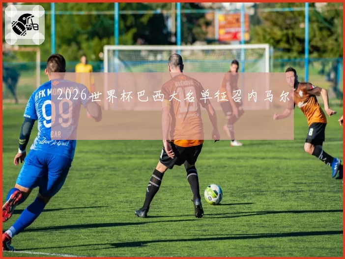 2026世界杯巴西大名单征召内马尔