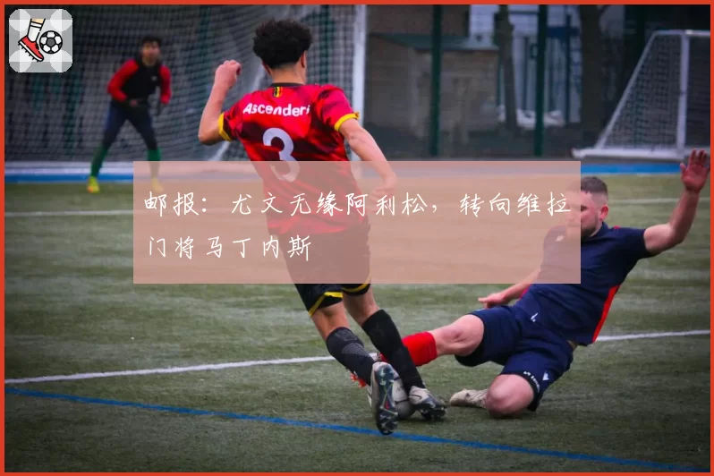 邮报：尤文无缘阿利松，转向维拉门将马丁内斯