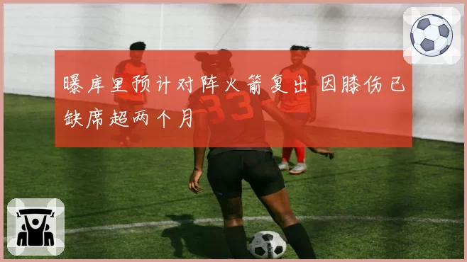 曝库里预计对阵火箭复出 因膝伤已缺席超两个月