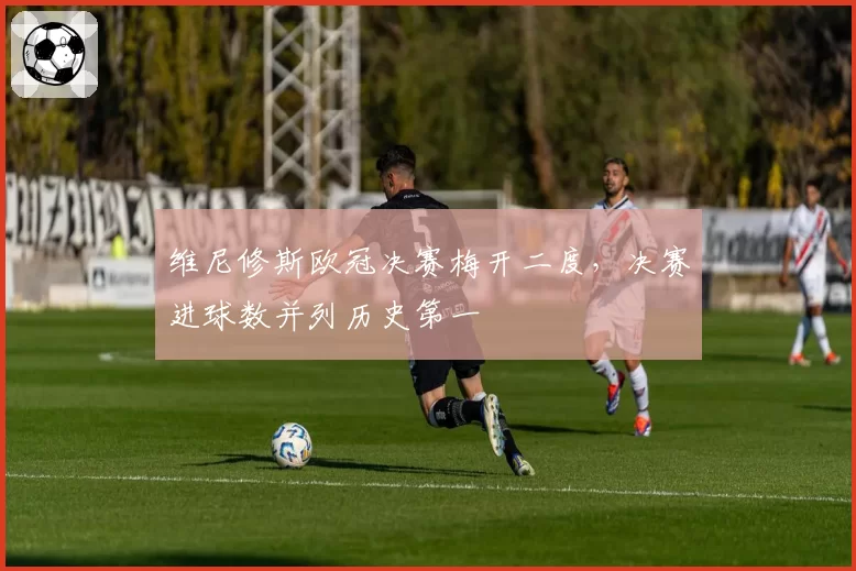 维尼修斯欧冠决赛梅开二度,决赛进球数并列历史第一