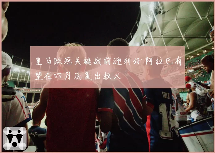 皇马欧冠关键战前迎利好 阿拉巴有望在四月底复出救火