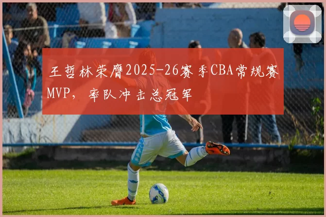 王哲林荣膺2025-26赛季CBA常规赛MVP，率队冲击总冠军