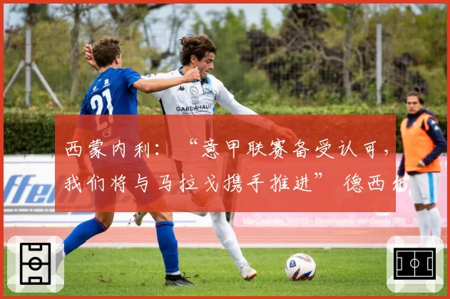 西蒙内利：“意甲联赛备受认可，我们将与马拉戈携手推进” 德西尔沃直言：“这是一个充满争议的国家”