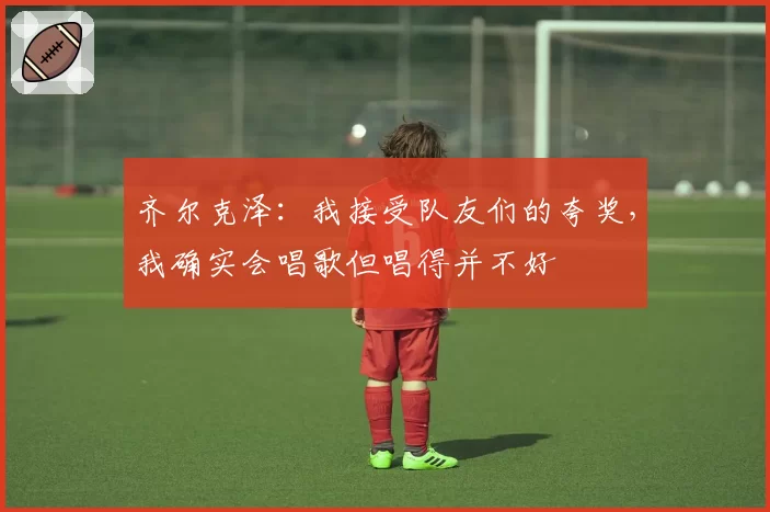 齐尔克泽:我接受队友们的夸奖,我确实会唱歌但唱得并不好