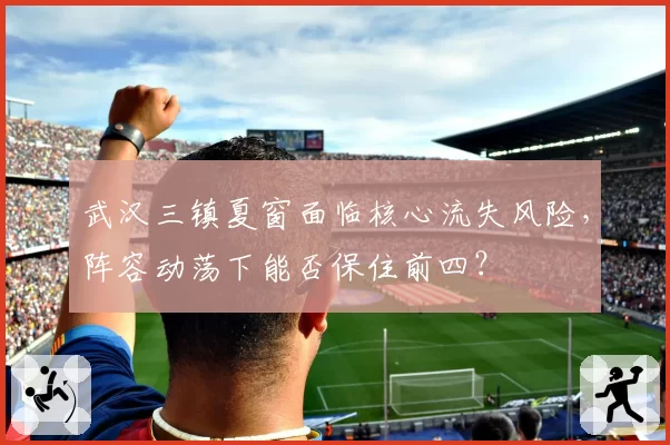 武汉三镇夏窗面临核心流失风险,阵容动荡下能否保住前四?
