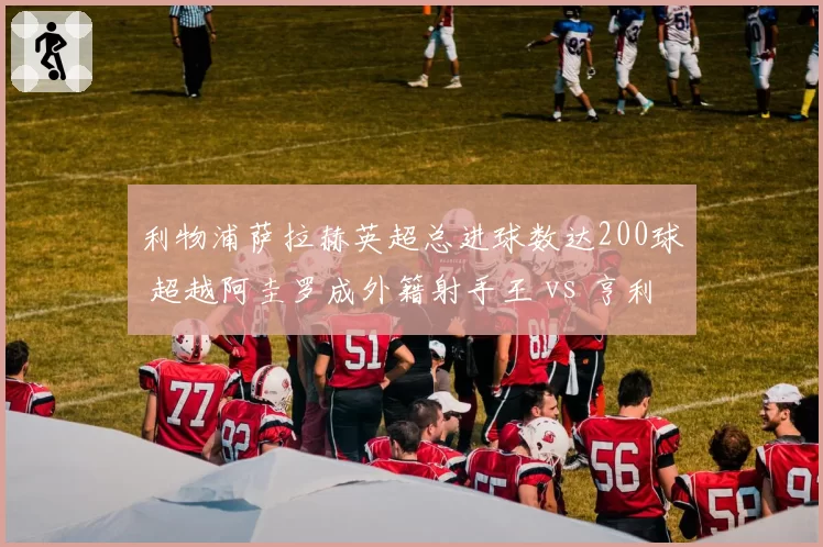 利物浦萨拉赫英超总进球数达200球 超越阿圭罗成外籍射手王 vs 亨利175球