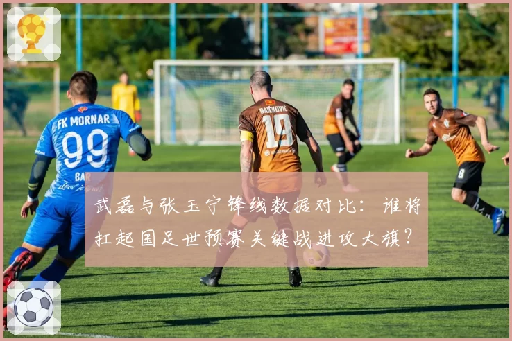 武磊与张玉宁锋线数据对比：谁将扛起国足世预赛关键战进攻大旗？