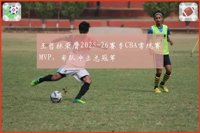 王哲林荣膺2025-26赛季CBA常规赛MVP，率队冲击总冠军