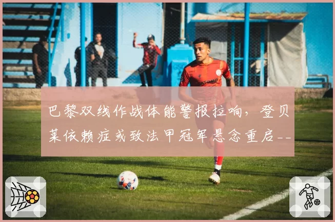 巴黎双线作战体能警报拉响,登贝莱依赖症或致法甲冠军悬念重启__br_