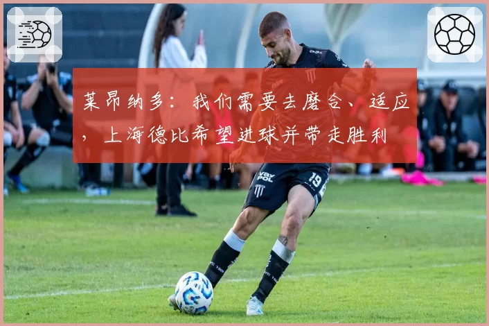 莱昂纳多:我们需要去磨合、适应,上海德比希望进球并带走胜利